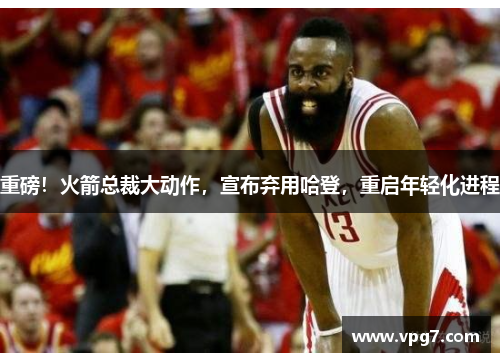 重磅！火箭总裁大动作，宣布弃用哈登，重启年轻化进程